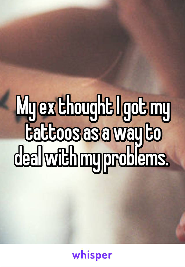 My ex thought I got my tattoos as a way to deal with my problems. 