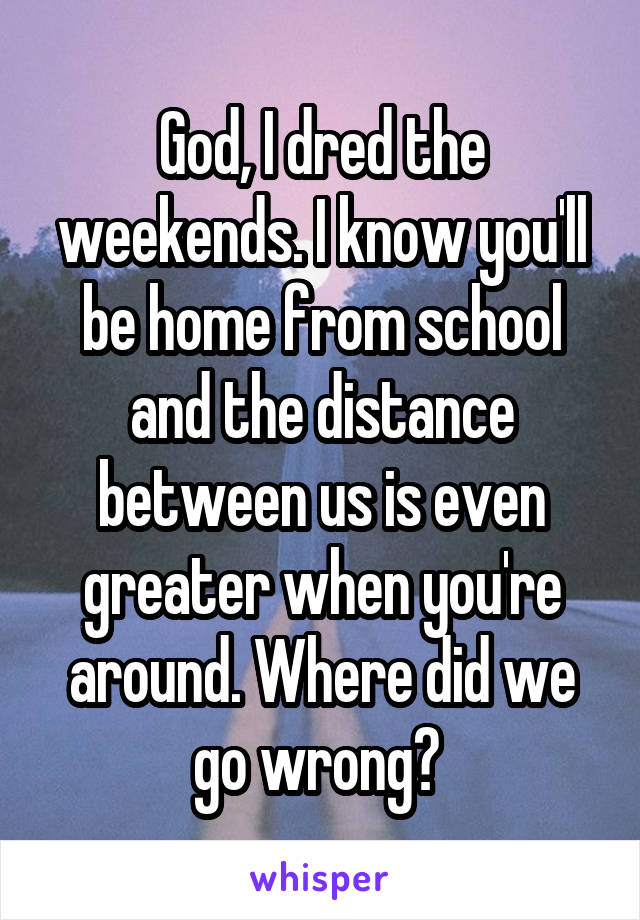 God, I dred the weekends. I know you'll be home from school and the distance between us is even greater when you're around. Where did we go wrong? 