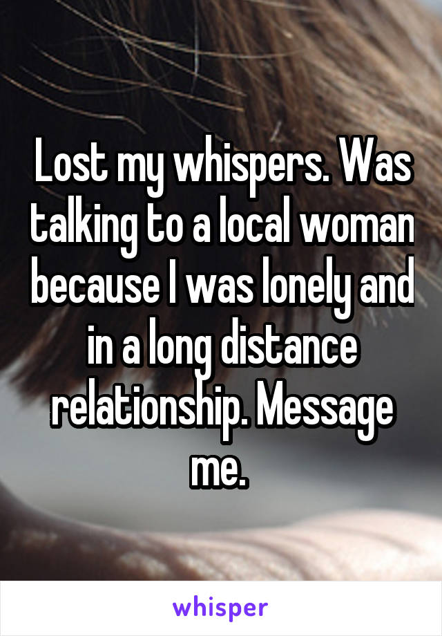 Lost my whispers. Was talking to a local woman because I was lonely and in a long distance relationship. Message me. 