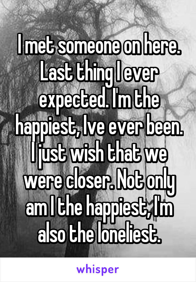 I met someone on here. Last thing I ever expected. I'm the happiest, Ive ever been. I just wish that we were closer. Not only am I the happiest, I'm also the loneliest.