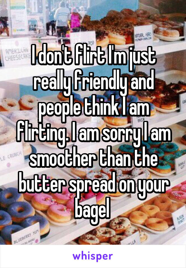 I don't flirt I'm just really friendly and people think I am flirting. I am sorry I am smoother than the butter spread on your bagel 