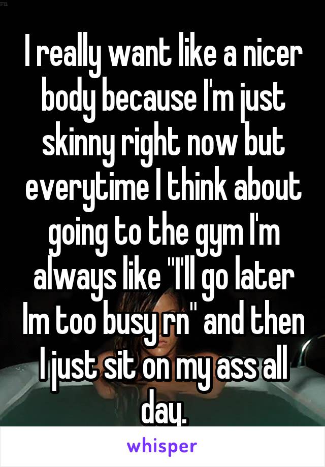 I really want like a nicer body because I'm just skinny right now but everytime I think about going to the gym I'm always like "I'll go later Im too busy rn" and then I just sit on my ass all day.