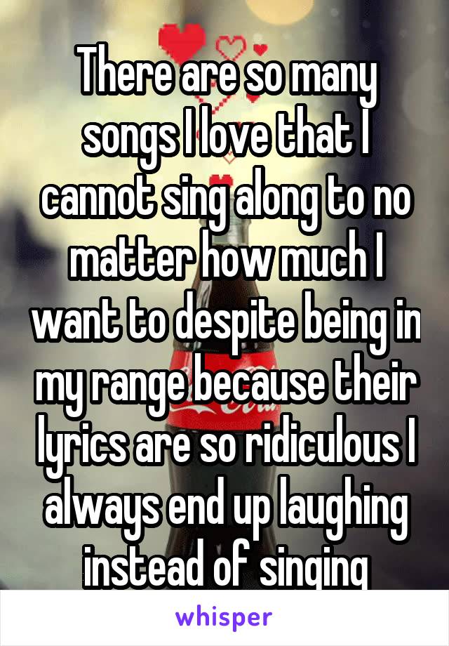 There are so many songs I love that I cannot sing along to no matter how much I want to despite being in my range because their lyrics are so ridiculous I always end up laughing instead of singing