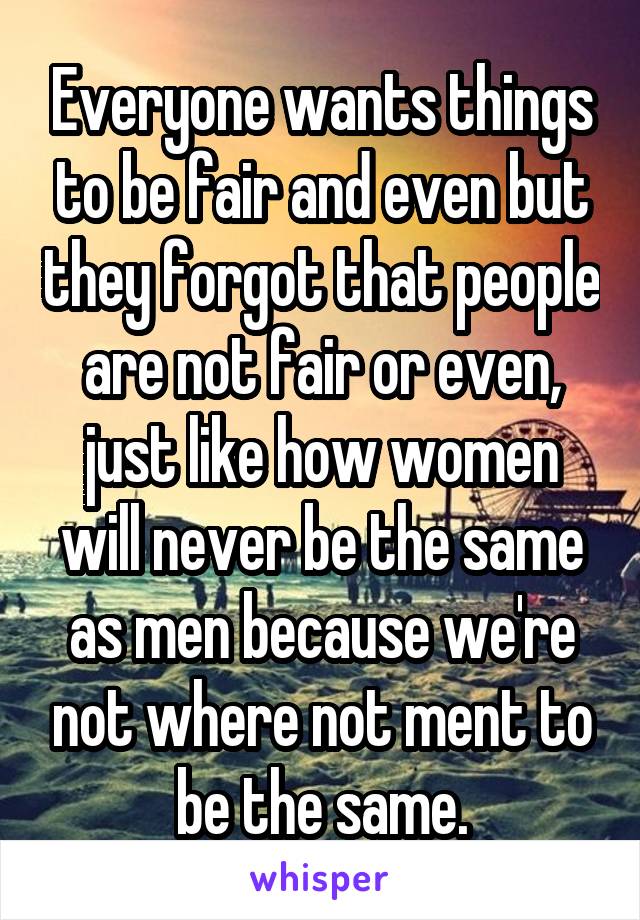 Everyone wants things to be fair and even but they forgot that people are not fair or even, just like how women will never be the same as men because we're not where not ment to be the same.