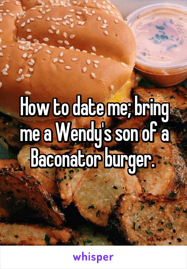 How to date me; bring me a Wendy's son of a Baconator burger. 