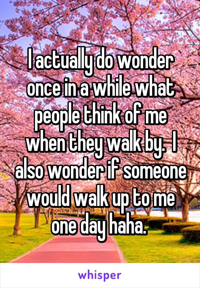 I actually do wonder once in a while what people think of me when they walk by.  I also wonder if someone would walk up to me one day haha. 