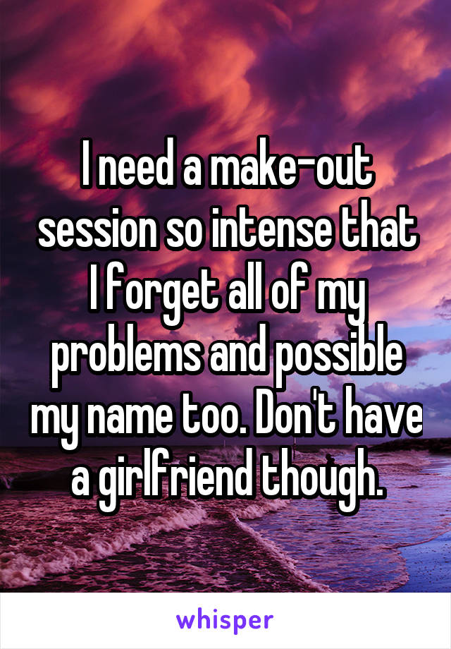 I need a make-out session so intense that I forget all of my problems and possible my name too. Don't have a girlfriend though.