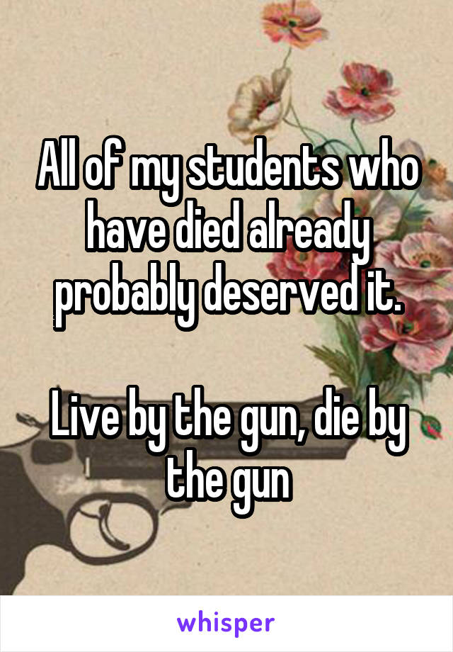 All of my students who have died already probably deserved it.

Live by the gun, die by the gun