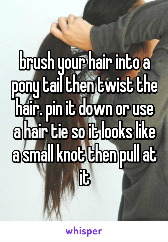 brush your hair into a pony tail then twist the hair. pin it down or use a hair tie so it looks like a small knot then pull at it