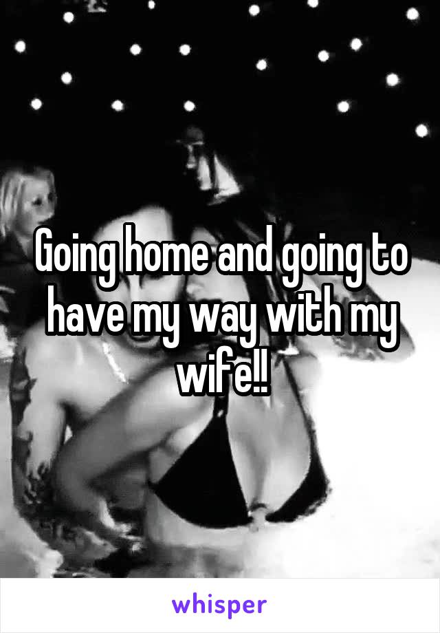 Going home and going to have my way with my wife!!