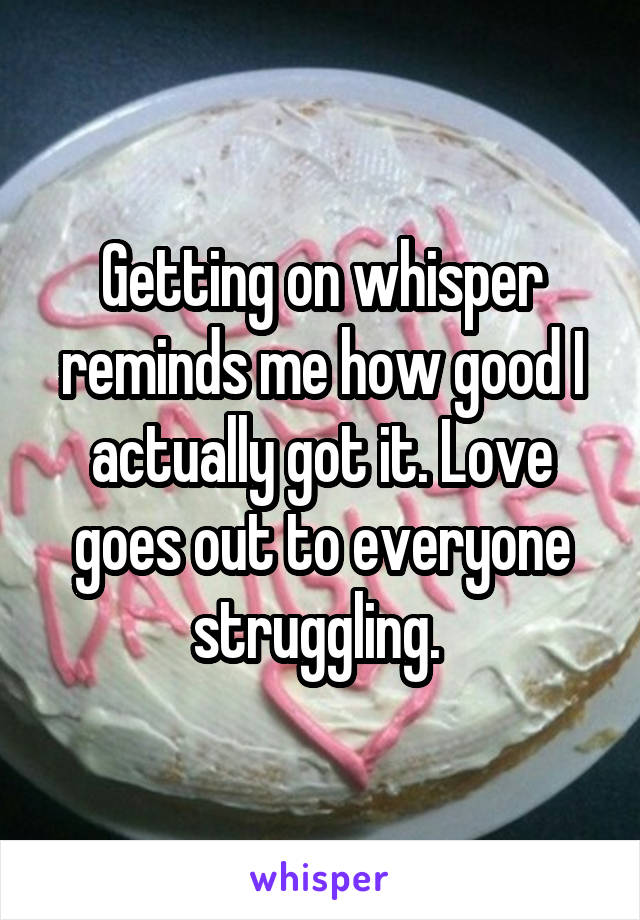 Getting on whisper reminds me how good I actually got it. Love goes out to everyone struggling. 