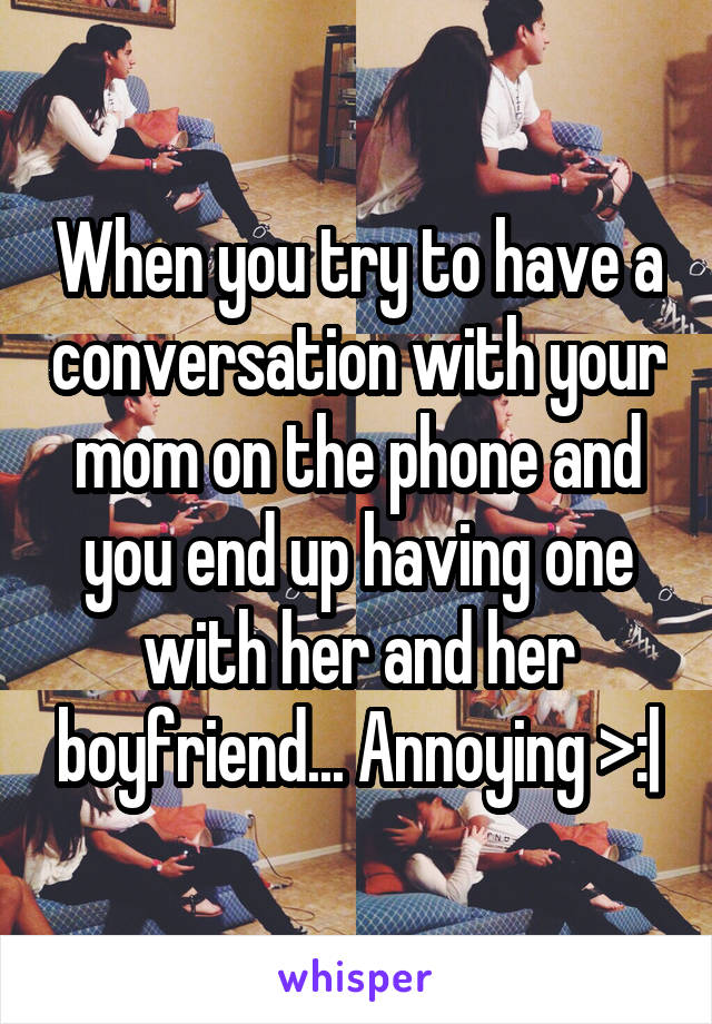 When you try to have a conversation with your mom on the phone and you end up having one with her and her boyfriend... Annoying >:|