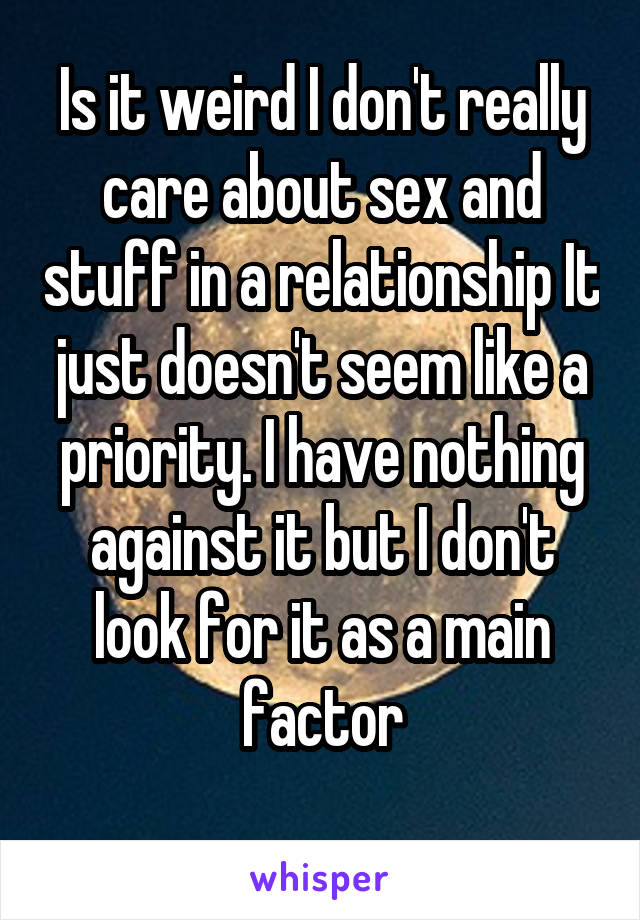 Is it weird I don't really care about sex and stuff in a relationship It just doesn't seem like a priority. I have nothing against it but I don't look for it as a main factor
