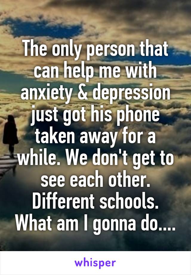 The only person that can help me with anxiety & depression just got his phone taken away for a while. We don't get to see each other. Different schools. What am I gonna do....