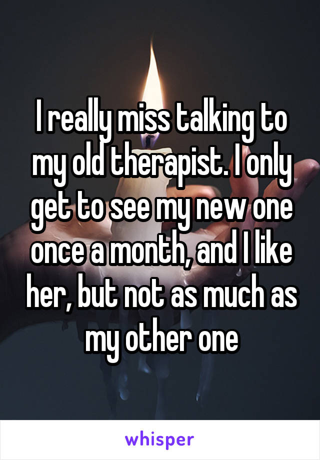 I really miss talking to my old therapist. I only get to see my new one once a month, and I like her, but not as much as my other one