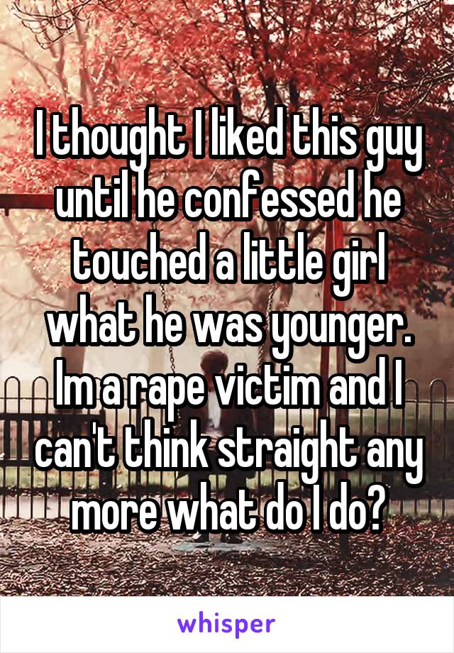 I thought I liked this guy until he confessed he touched a little girl what he was younger. Im a rape victim and I can't think straight any more what do I do?