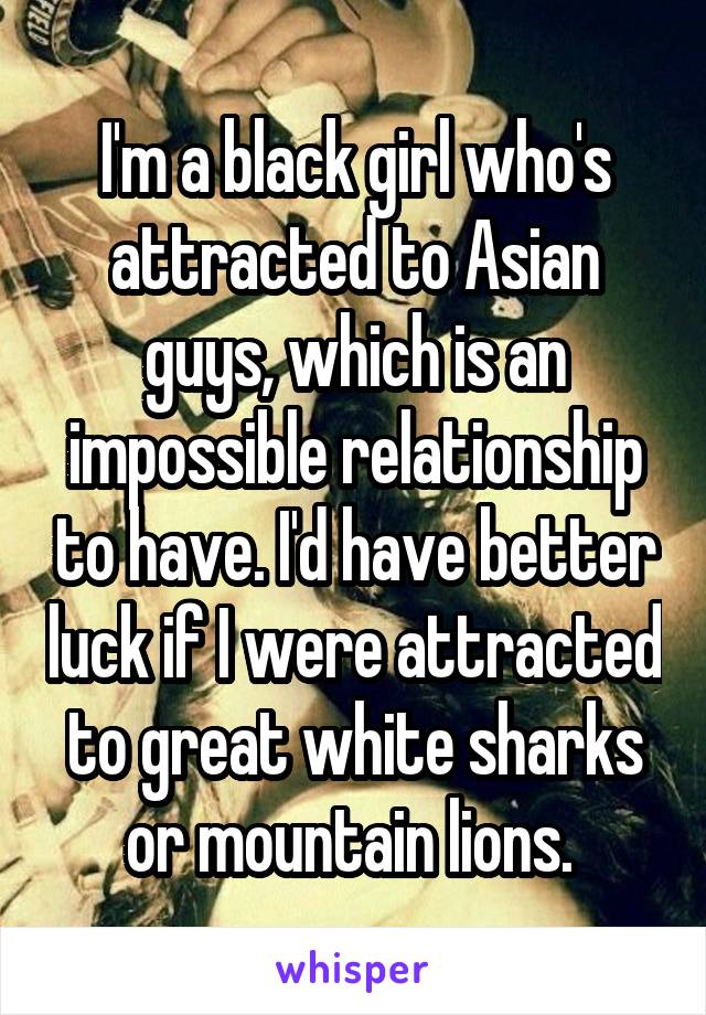 I'm a black girl who's attracted to Asian guys, which is an impossible relationship to have. I'd have better luck if I were attracted to great white sharks or mountain lions. 