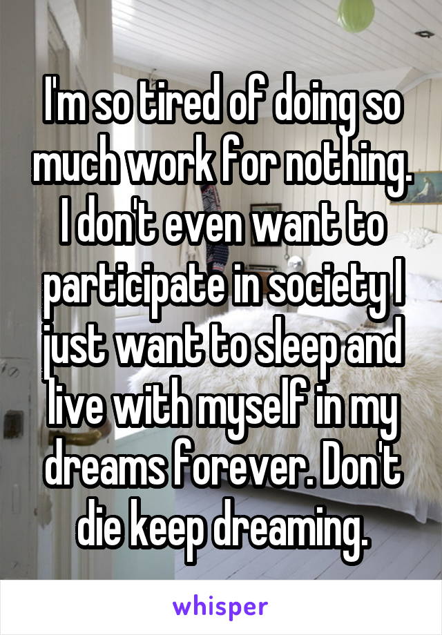 I'm so tired of doing so much work for nothing. I don't even want to participate in society I just want to sleep and live with myself in my dreams forever. Don't die keep dreaming.