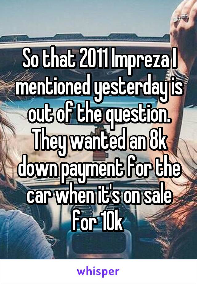 So that 2011 Impreza I mentioned yesterday is out of the question. They wanted an 8k down payment for the car when it's on sale for 10k 