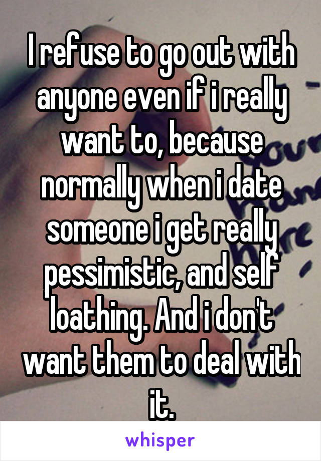 I refuse to go out with anyone even if i really want to, because normally when i date someone i get really pessimistic, and self loathing. And i don't want them to deal with it.