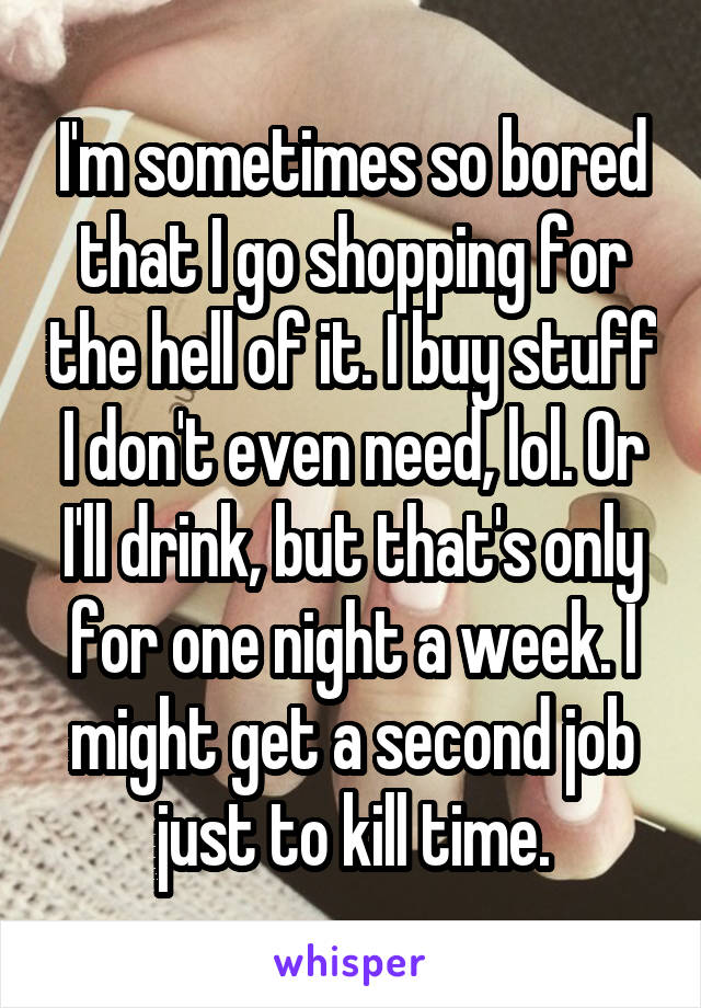 I'm sometimes so bored that I go shopping for the hell of it. I buy stuff I don't even need, lol. Or I'll drink, but that's only for one night a week. I might get a second job just to kill time.