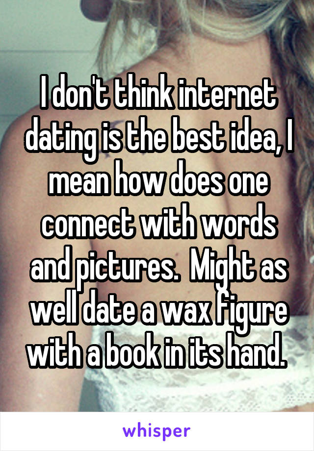 I don't think internet dating is the best idea, I mean how does one connect with words and pictures.  Might as well date a wax figure with a book in its hand. 