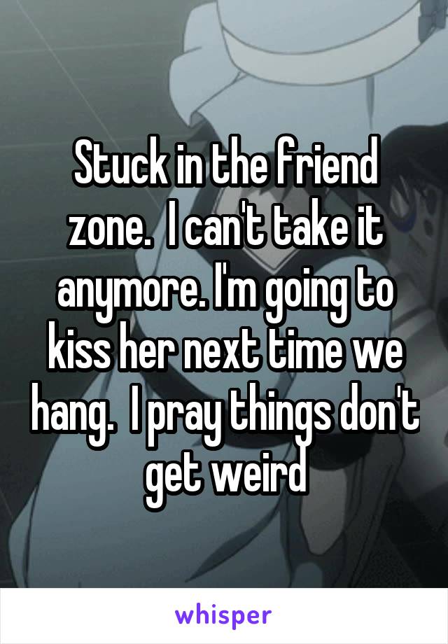 Stuck in the friend zone.  I can't take it anymore. I'm going to kiss her next time we hang.  I pray things don't get weird