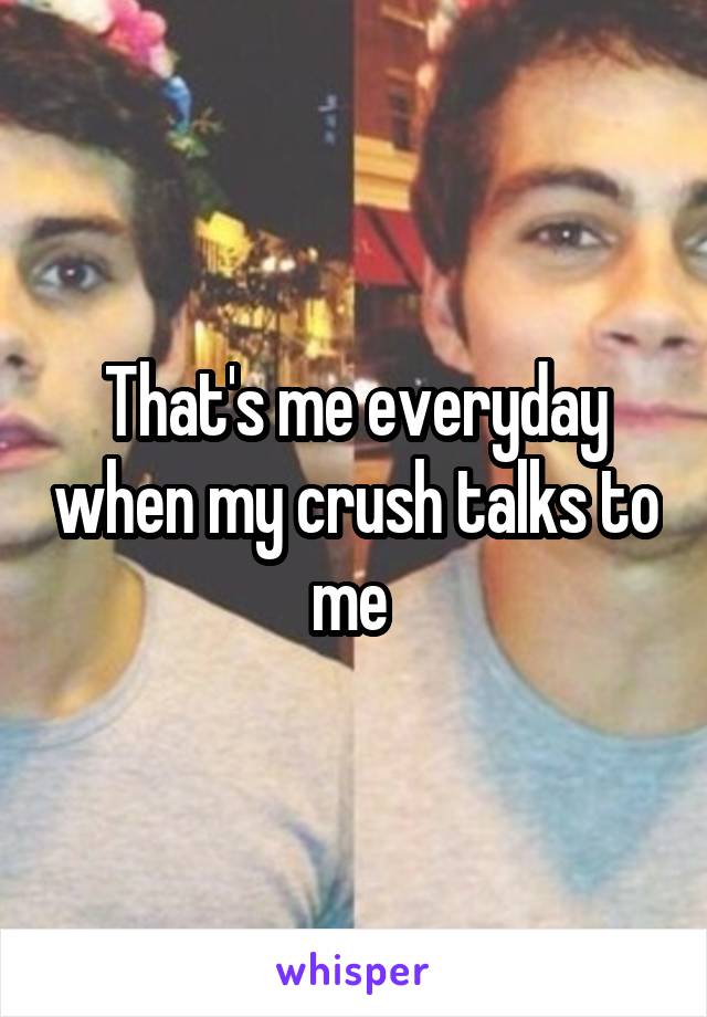 That's me everyday when my crush talks to me 