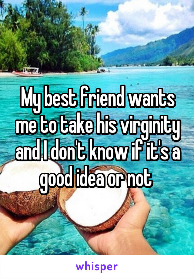 My best friend wants me to take his virginity and I don't know if it's a good idea or not 