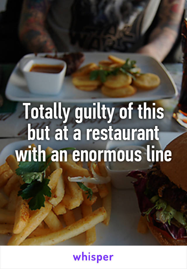 Totally guilty of this but at a restaurant with an enormous line