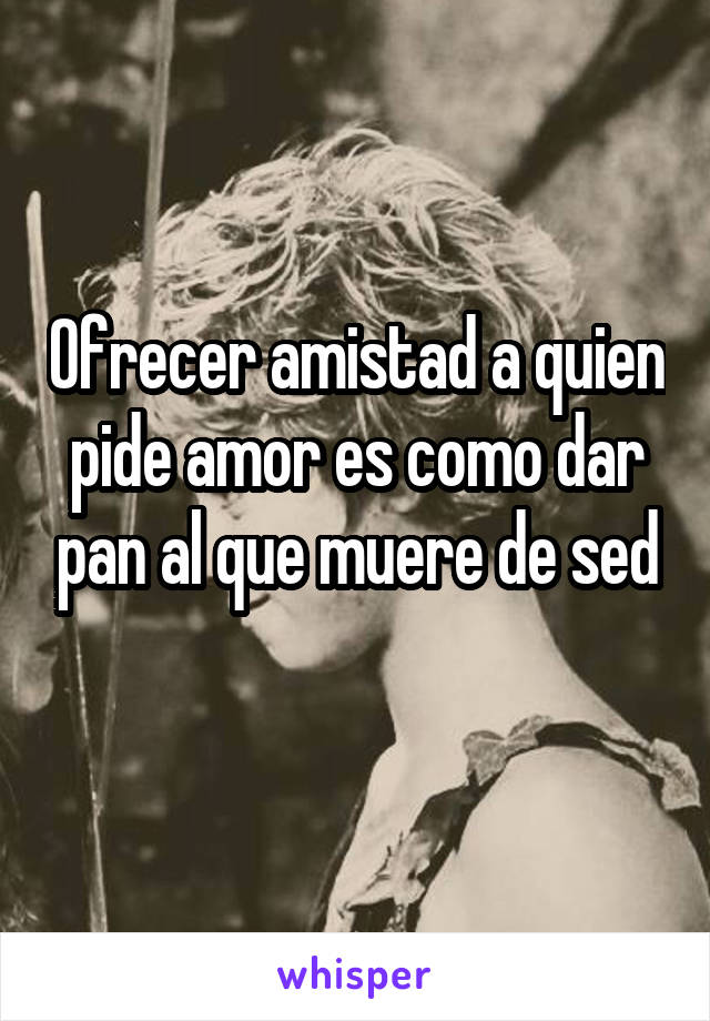 Ofrecer amistad a quien pide amor es como dar pan al que muere de sed
