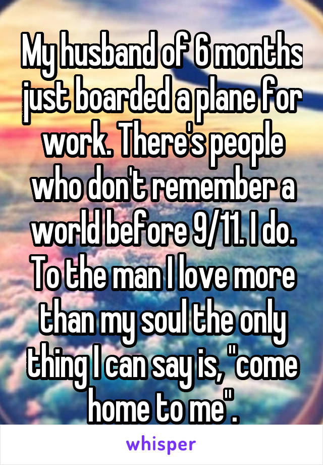 My husband of 6 months just boarded a plane for work. There's people who don't remember a world before 9/11. I do. To the man I love more than my soul the only thing I can say is, "come home to me".