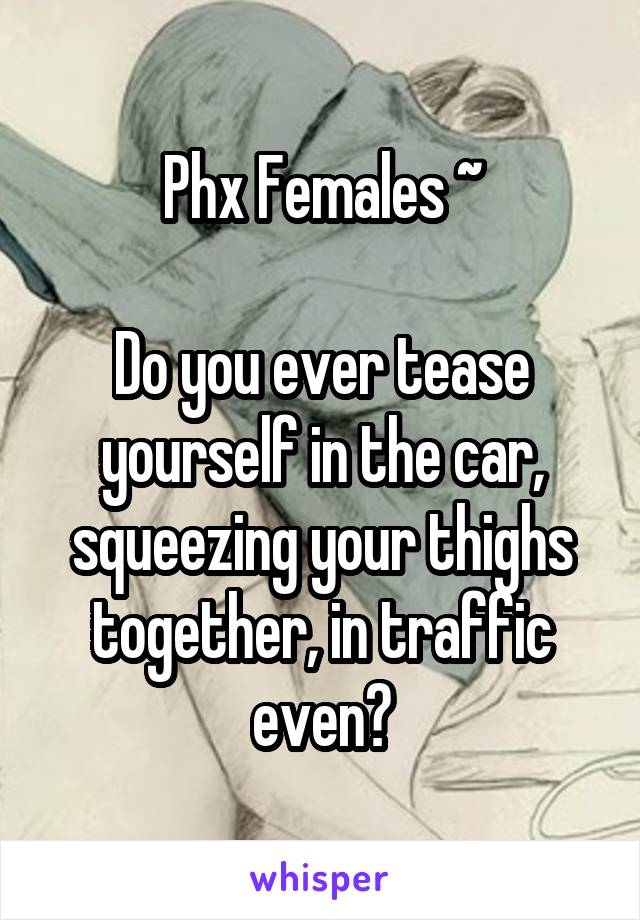 Phx Females ~

Do you ever tease yourself in the car, squeezing your thighs together, in traffic even?