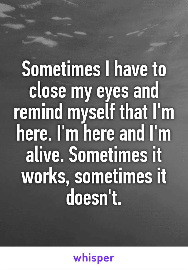 Sometimes I have to close my eyes and remind myself that I'm here. I'm here and I'm alive. Sometimes it works, sometimes it doesn't.