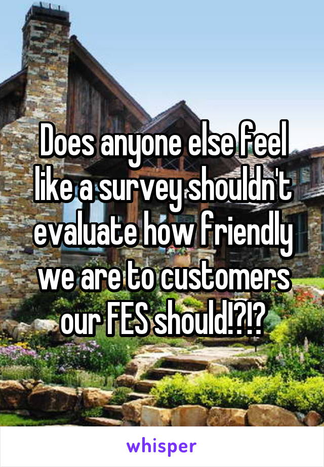 Does anyone else feel like a survey shouldn't evaluate how friendly we are to customers our FES should!?!?