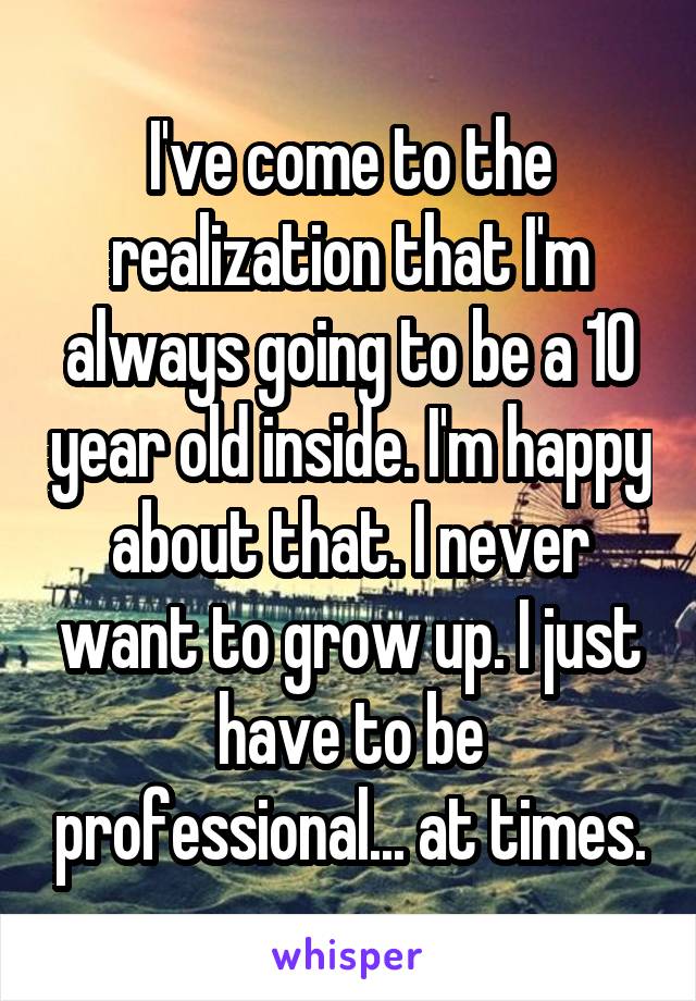 I've come to the realization that I'm always going to be a 10 year old inside. I'm happy about that. I never want to grow up. I just have to be professional... at times.