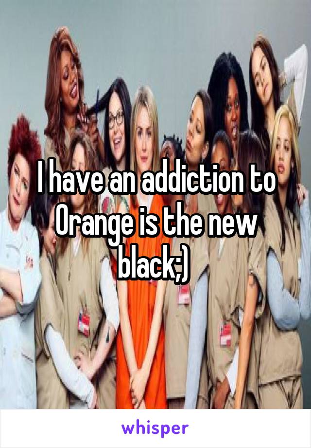 I have an addiction to Orange is the new black;) 