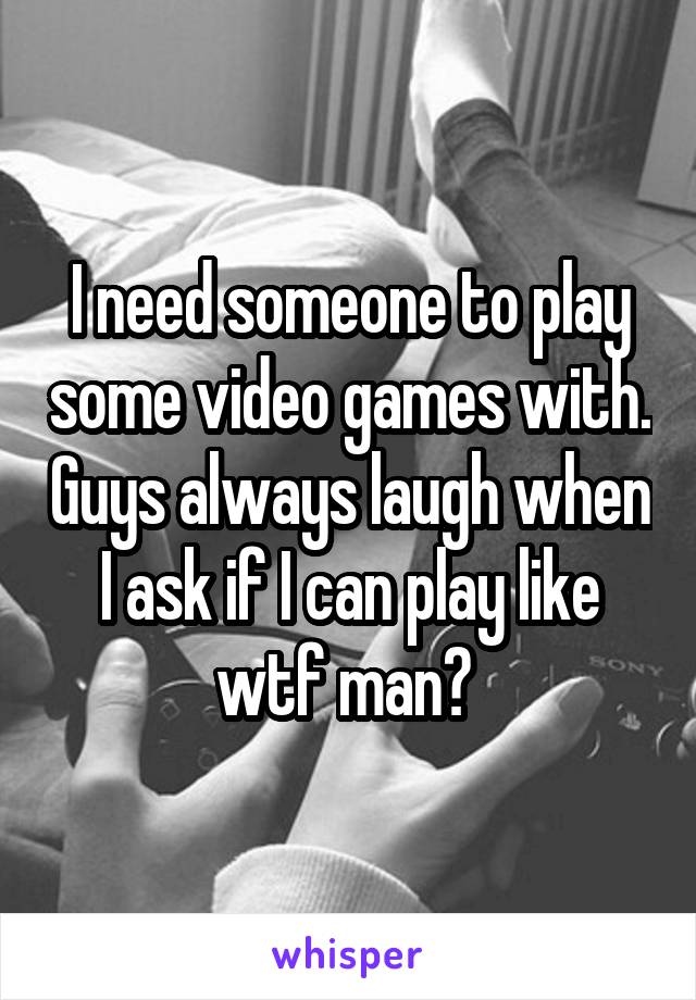 I need someone to play some video games with. Guys always laugh when I ask if I can play like wtf man? 