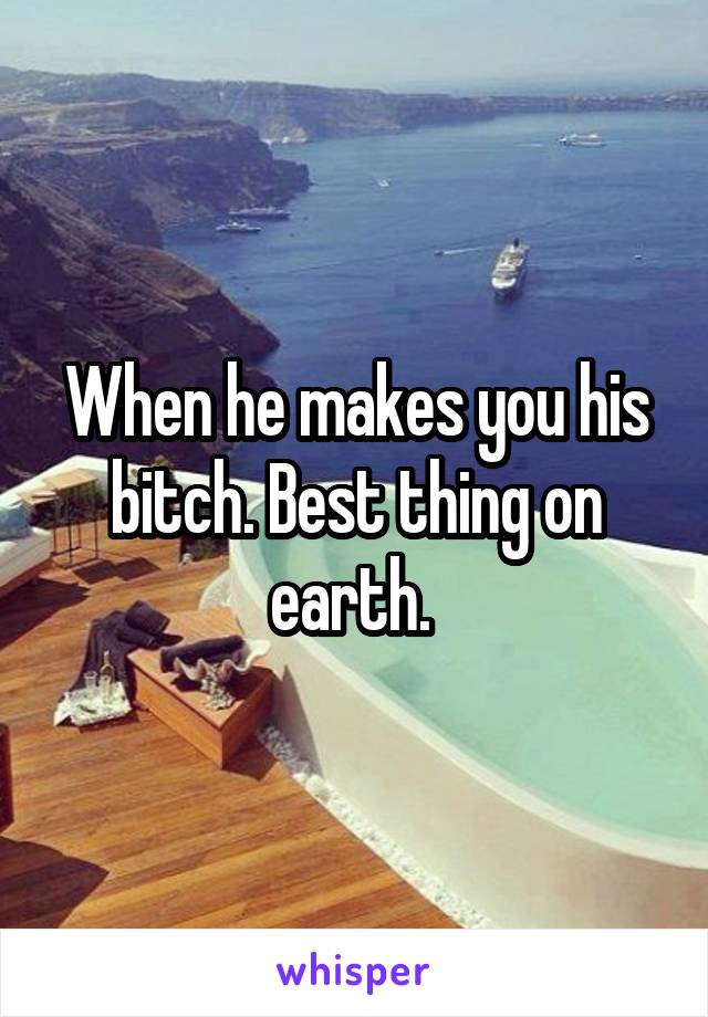 When he makes you his bitch. Best thing on earth. 