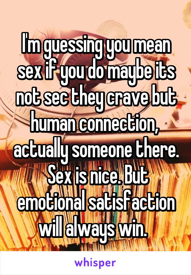 I'm guessing you mean sex if you do maybe its not sec they crave but human connection,  actually someone there.  Sex is nice. But emotional satisfaction will always win.  