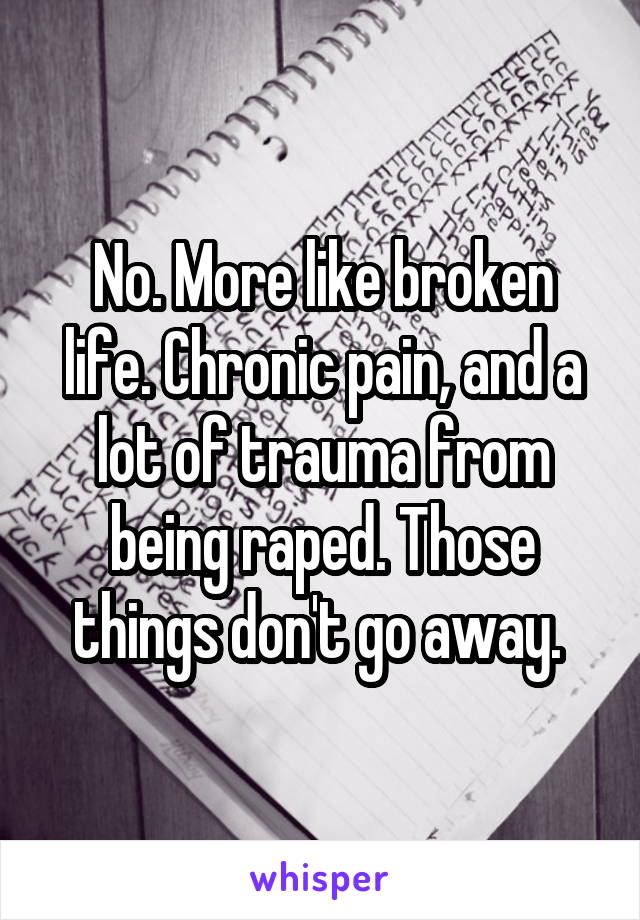 No. More like broken life. Chronic pain, and a lot of trauma from being raped. Those things don't go away. 