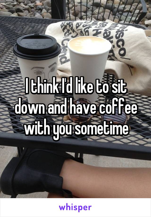 I think I'd like to sit down and have coffee with you sometime