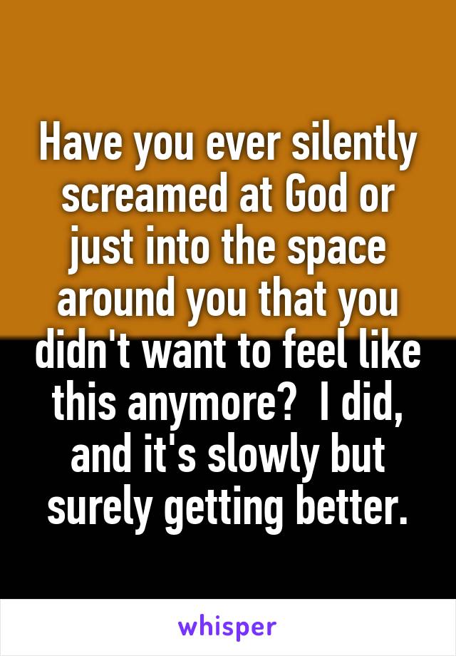 Have you ever silently screamed at God or just into the space around you that you didn't want to feel like this anymore?  I did, and it's slowly but surely getting better.