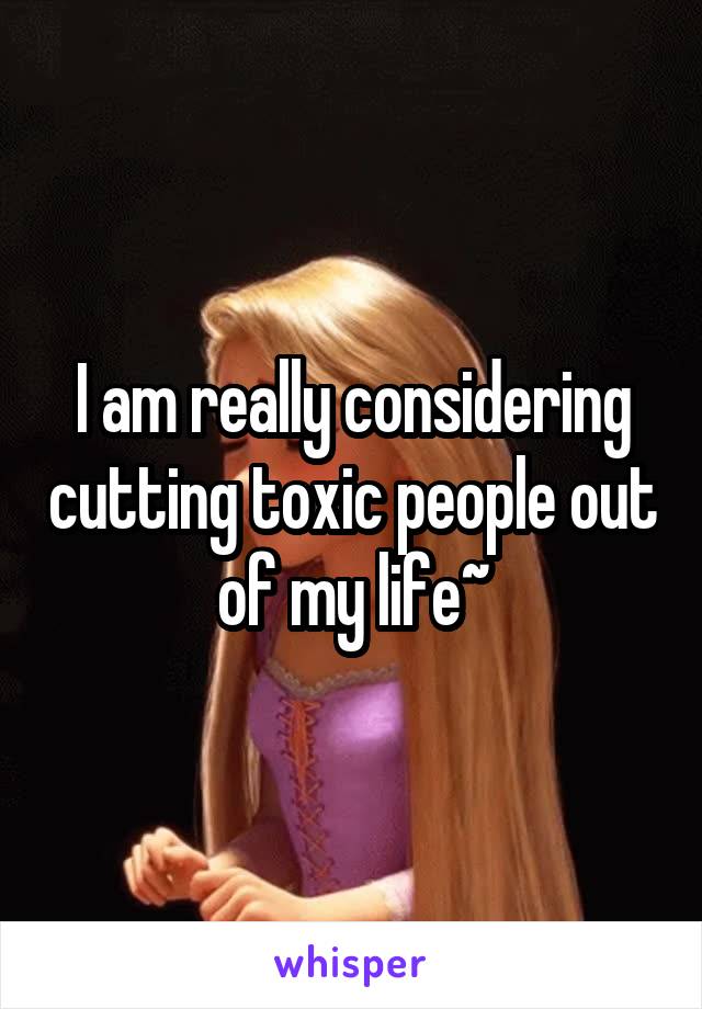 I am really considering cutting toxic people out of my life~