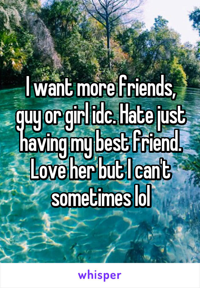 I want more friends, guy or girl idc. Hate just having my best friend. Love her but I can't sometimes lol