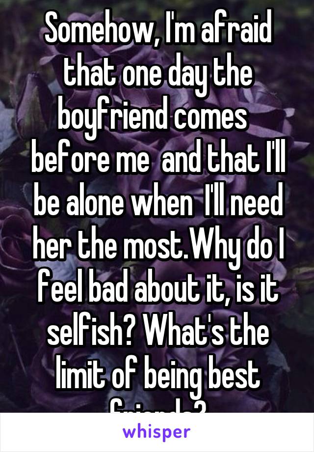 Somehow, I'm afraid that one day the boyfriend comes   before me  and that I'll be alone when  I'll need her the most.Why do I feel bad about it, is it selfish? What's the limit of being best friends?