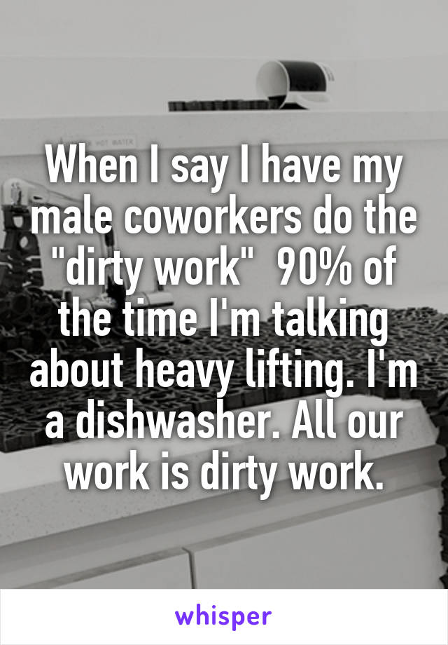 When I say I have my male coworkers do the "dirty work"  90% of the time I'm talking about heavy lifting. I'm a dishwasher. All our work is dirty work.