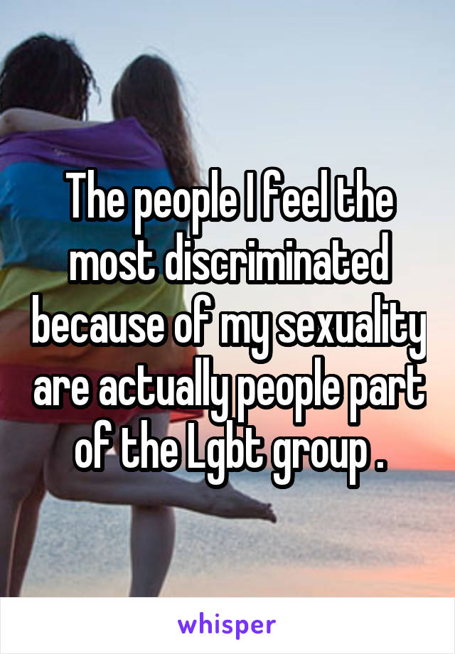 The people I feel the most discriminated because of my sexuality are actually people part of the Lgbt group .