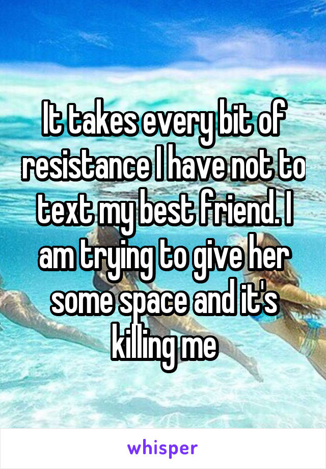 It takes every bit of resistance I have not to text my best friend. I am trying to give her some space and it's killing me