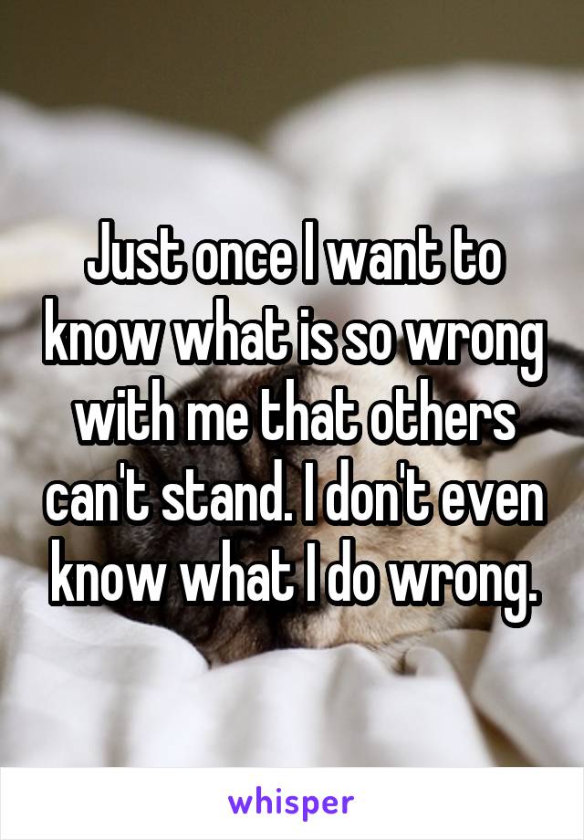 Just once I want to know what is so wrong with me that others can't stand. I don't even know what I do wrong.